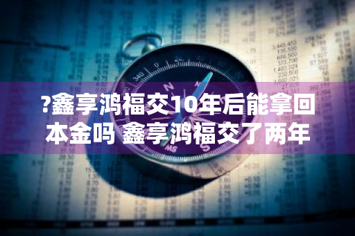 ?鑫享鸿福交10年后能拿回本金吗 鑫享鸿福交了两年