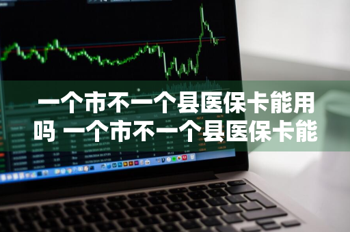 一个市不一个县医保卡能用吗 一个市不一个县医保卡能用吗?