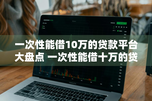 一次性能借10万的贷款平台大盘点 一次性能借十万的贷款平台