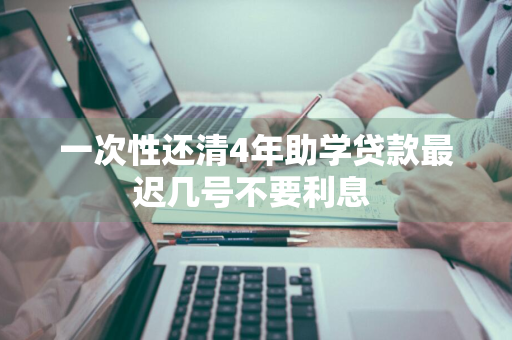 一次性还清4年助学贷款最迟几号不要利息 