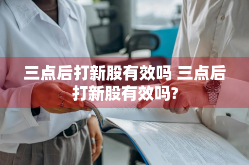 三点后打新股有效吗 三点后打新股有效吗?