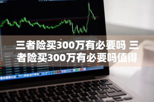 三者险买300万有必要吗 三者险买300万有必要吗值得买吗