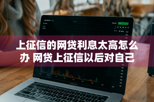 上征信的网贷利息太高怎么办 网贷上征信以后对自己有啥影响