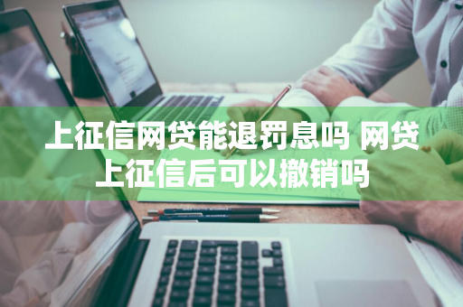 上征信网贷能退罚息吗 网贷上征信后可以撤销吗