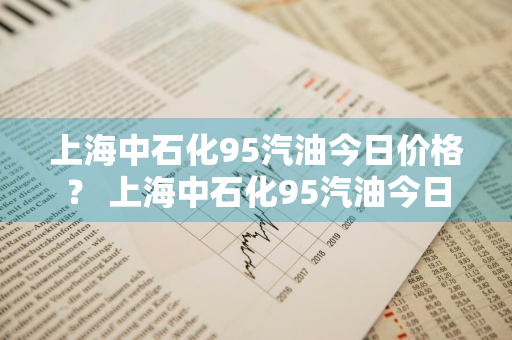 上海中石化95汽油今日价格？ 上海中石化95汽油今日价格