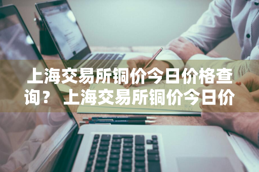 上海交易所铜价今日价格查询？ 上海交易所铜价今日价格查询