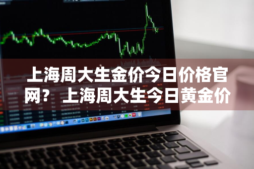 上海周大生金价今日价格官网？ 上海周大生今日黄金价格表