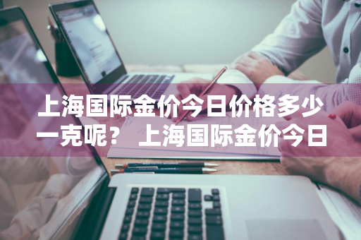 上海国际金价今日价格多少一克呢？ 上海国际金价今日价格多少一克呢图片