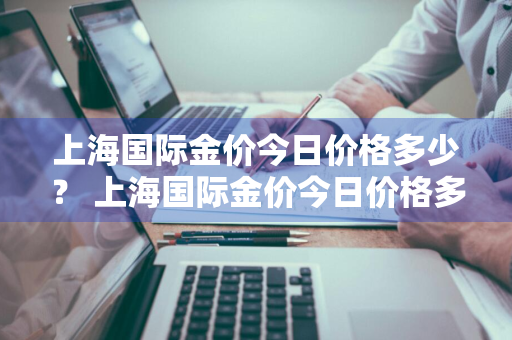 上海国际金价今日价格多少？ 上海国际金价今日价格多少一克