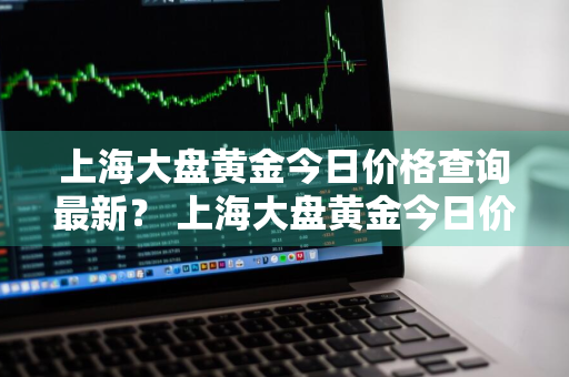 上海大盘黄金今日价格查询最新？ 上海大盘黄金今日价格查询最新行情