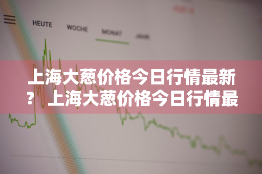 上海大葱价格今日行情最新？ 上海大葱价格今日行情最新走势