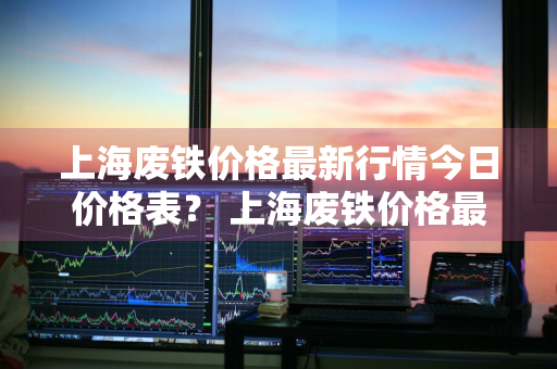 上海废铁价格最新行情今日价格表？ 上海废铁价格最新行情今日价格表图片