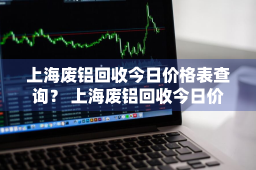 上海废铝回收今日价格表查询？ 上海废铝回收今日价格表查询最新