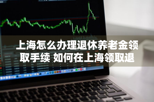 上海怎么办理退休养老金领取手续 如何在上海领取退休金