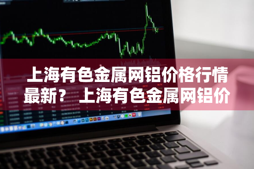 上海有色金属网铝价格行情最新？ 上海有色金属网铝价格行情最新走势