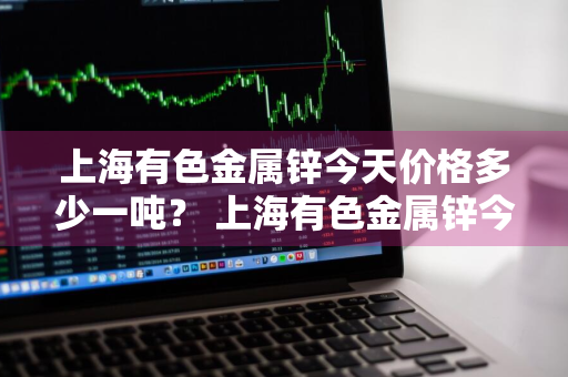 上海有色金属锌今天价格多少一吨？ 上海有色金属锌今天价格多少一吨呢