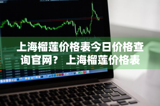 上海榴莲价格表今日价格查询官网？ 上海榴莲价格表今日价格查询官网电话