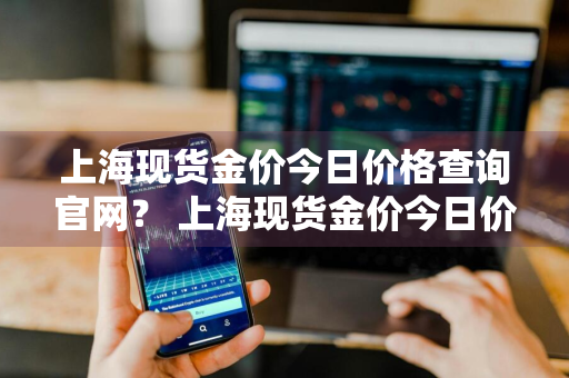 上海现货金价今日价格查询官网？ 上海现货金价今日价格查询官网