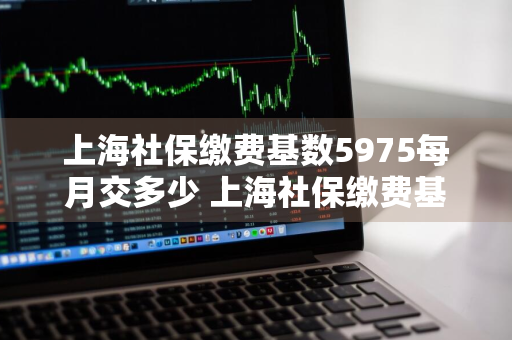 上海社保缴费基数5975每月交多少 上海社保缴费基数5975每月交多少钱