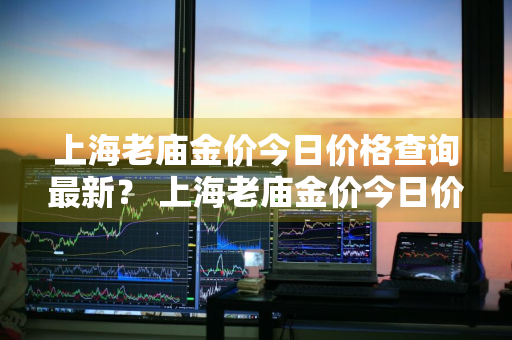 上海老庙金价今日价格查询最新？ 上海老庙金价今日价格查询最新图片