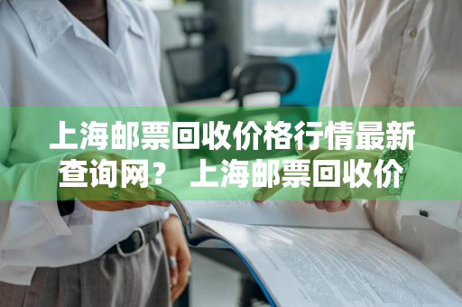 上海邮票回收价格行情最新查询网？ 上海邮票回收价格行情最新查询网站