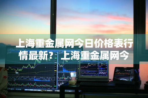 上海重金属网今日价格表行情最新？ 上海重金属网今日价格表行情最新报价