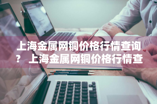 上海金属网铜价格行情查询？ 上海金属网铜价格行情查询最新