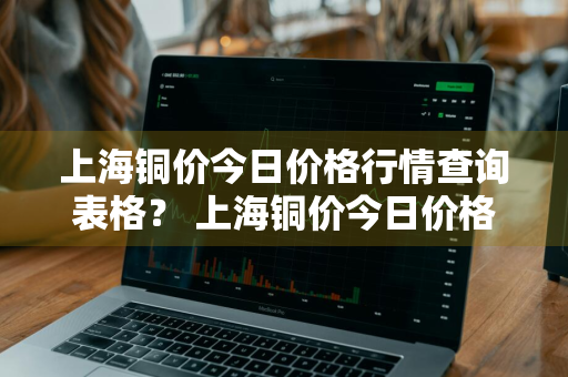 上海铜价今日价格行情查询表格？ 上海铜价今日价格行情查询表格最新