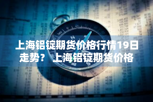 上海铝锭期货价格行情19日走势？ 上海铝锭期货价格行情19日走势图