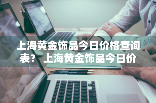 上海黄金饰品今日价格查询表？ 上海黄金饰品今日价格查询表最新