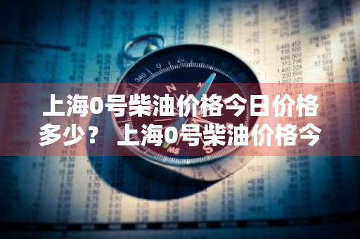 上海0号柴油价格今日价格多少？ 上海0号柴油价格今日价格多少钱