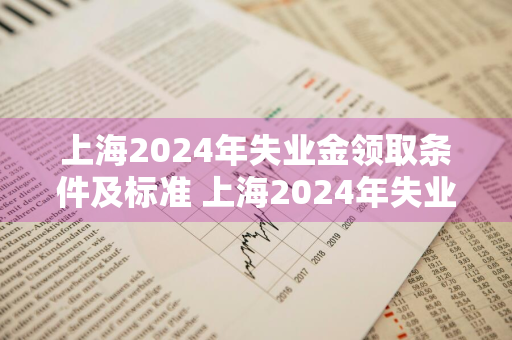 上海2024年失业金领取条件及标准 上海2024年失业金领取条件及标准是多少