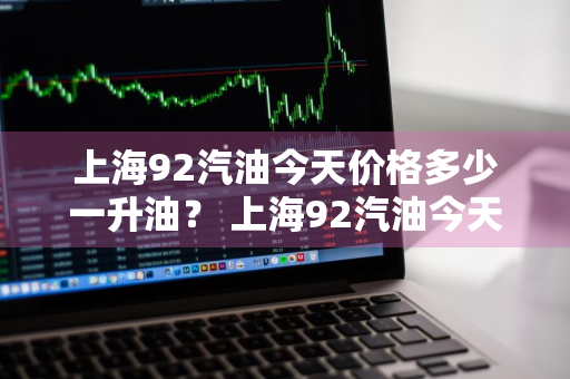 上海92汽油今天价格多少一升油？ 上海92汽油今天价格多少一升油啊