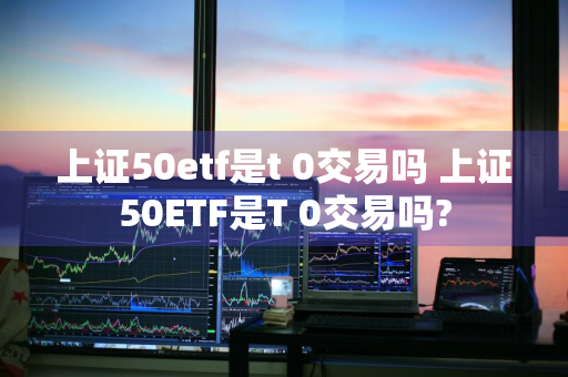 上证50etf是t+0交易吗 上证50ETF是T+0交易吗?