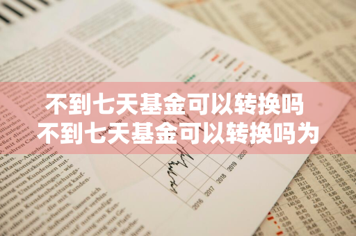 不到七天基金可以转换吗 不到七天基金可以转换吗为什么