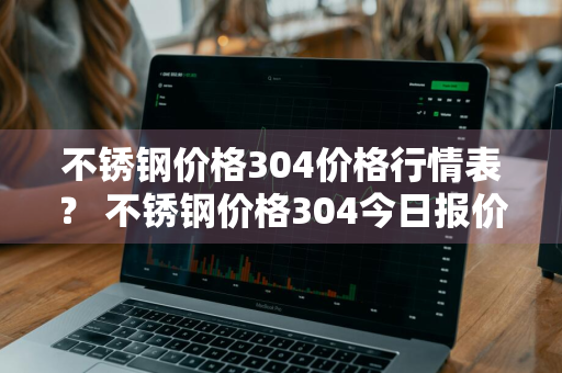 不锈钢价格304价格行情表？ 不锈钢价格304今日报价表