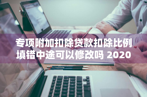 专项附加扣除贷款扣除比例填错中途可以修改吗 2020年专项附加扣除填错了