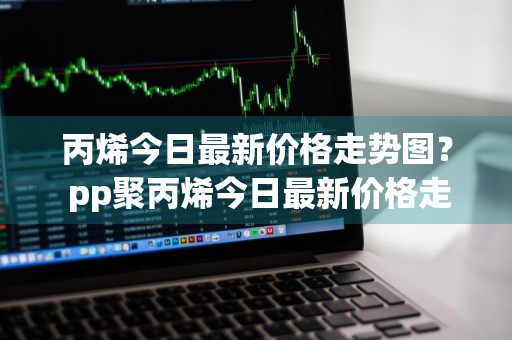 丙烯今日最新价格走势图？ pp聚丙烯今日最新价格走势图