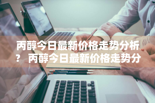 丙醇今日最新价格走势分析？ 丙醇今日最新价格走势分析图