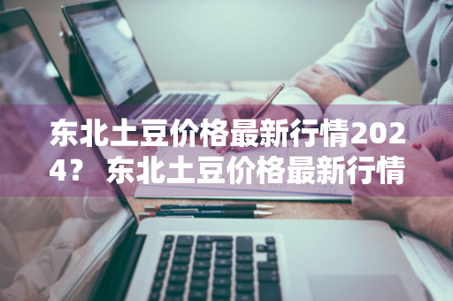 东北土豆价格最新行情2024？ 东北土豆价格最新行情2024年