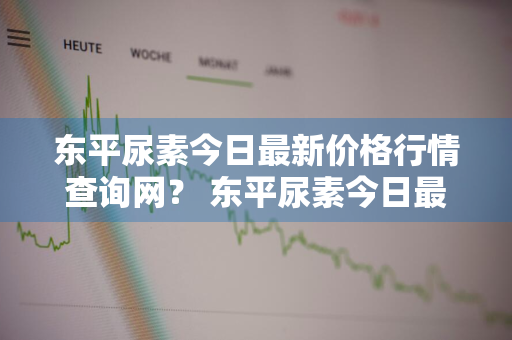 东平尿素今日最新价格行情查询网？ 东平尿素今日最新价格行情查询网站