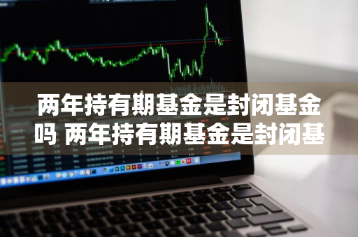 两年持有期基金是封闭基金吗 两年持有期基金是封闭基金吗知乎