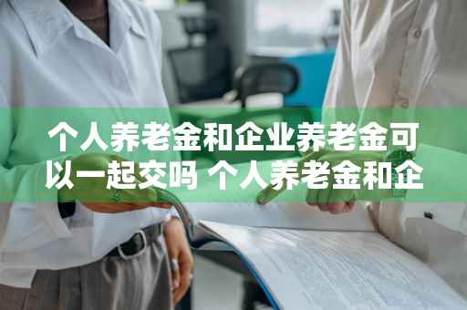 个人养老金和企业养老金可以一起交吗 个人养老金和企业养老金可以一起交吗