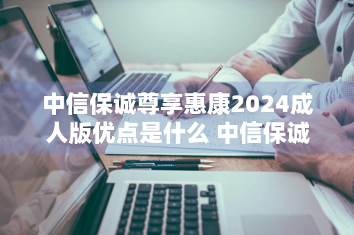 中信保诚尊享惠康2024成人版优点是什么 中信保诚尊享惠康的缺点是什么