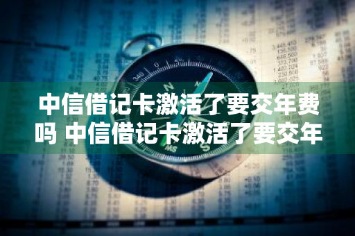 中信借记卡激活了要交年费吗 中信借记卡激活了要交年费吗多少钱