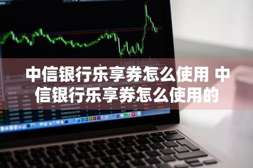 中信银行乐享券怎么使用 中信银行乐享券怎么使用的