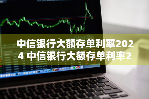 中信银行大额存单利率2024 中信银行大额存单利率2024年