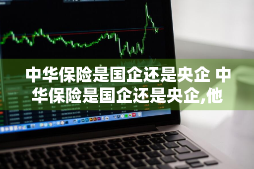 中华保险是国企还是央企 中华保险是国企还是央企,他属于什么编制单位