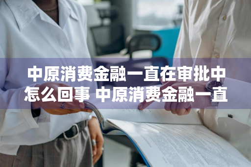 中原消费金融一直在审批中怎么回事 中原消费金融一直在审批中怎么回事啊