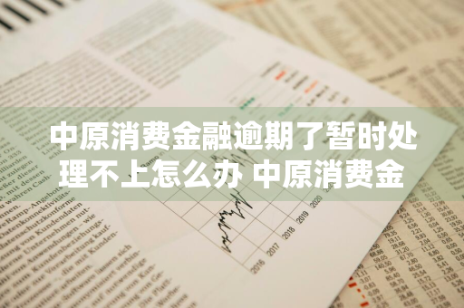 中原消费金融逾期了暂时处理不上怎么办 中原消费金融逾期了会怎么样